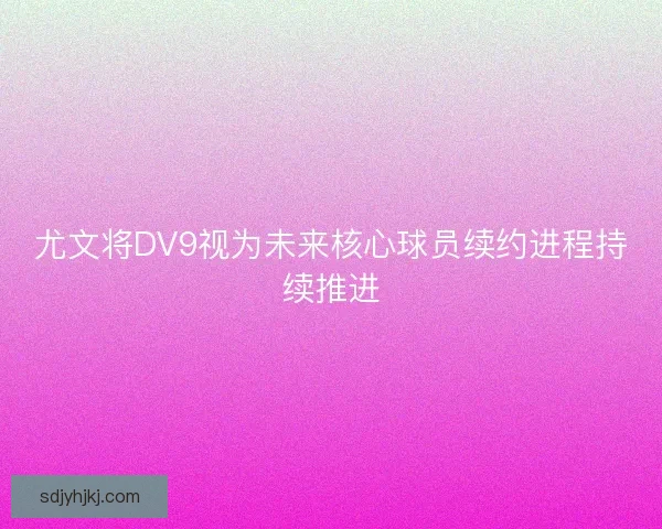 尤文将DV9视为未来核心球员续约进程持续推进